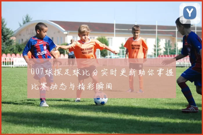 007球探足球比分实时更新助你掌握比赛动态与精彩瞬间