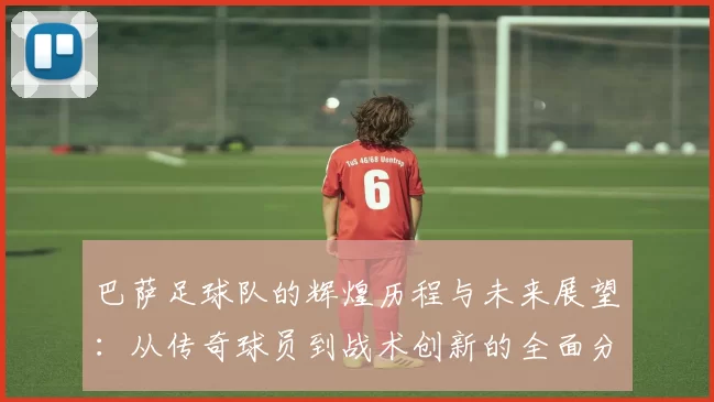 巴萨足球队的辉煌历程与未来展望：从传奇球员到战术创新的全面分析