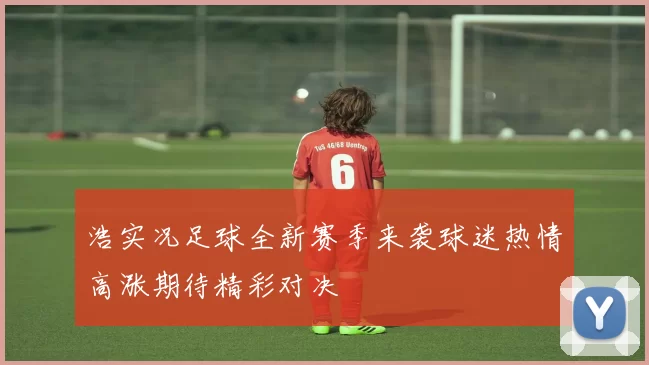 浩实况足球全新赛季来袭球迷热情高涨期待精彩对决