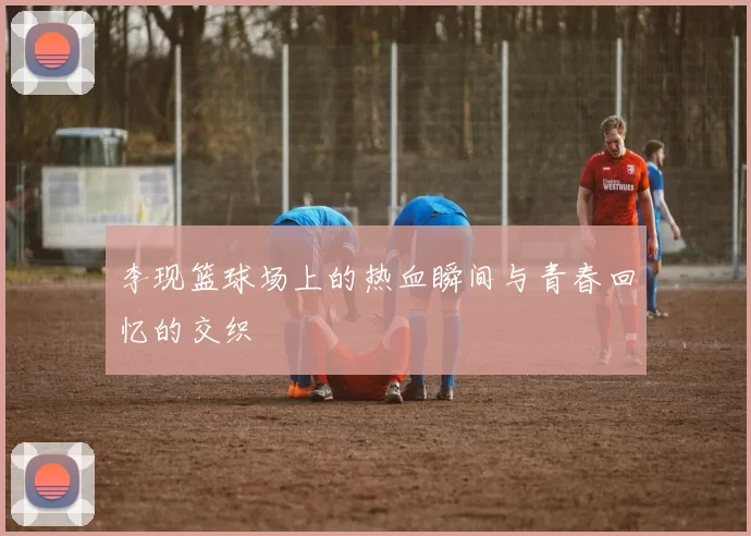 李现篮球场上的热血瞬间与青春回忆的交织