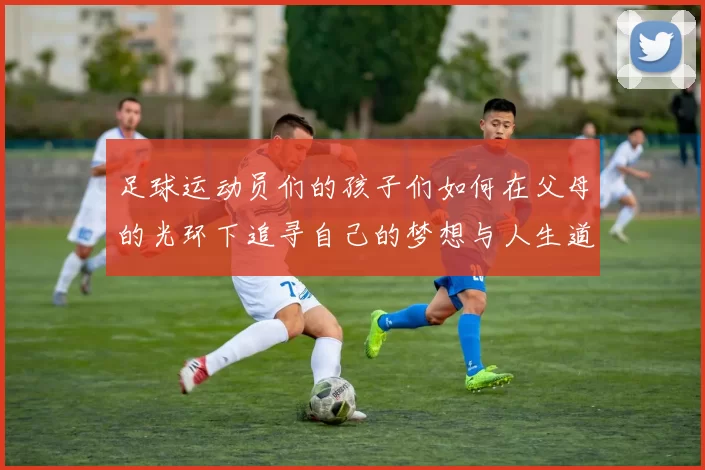 足球运动员们的孩子们如何在父母的光环下追寻自己的梦想与人生道路