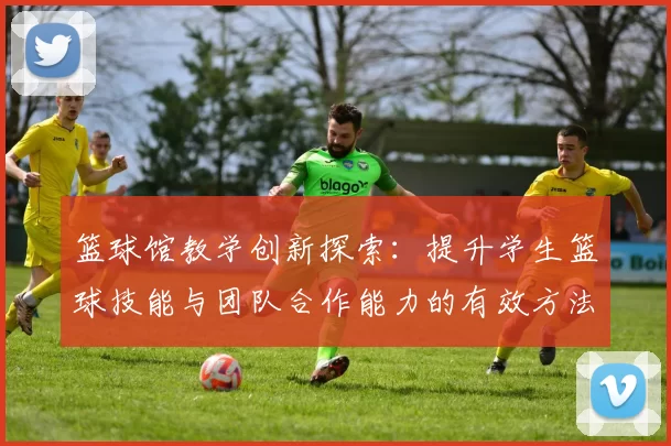 篮球馆教学创新探索：提升学生篮球技能与团队合作能力的有效方法与实践